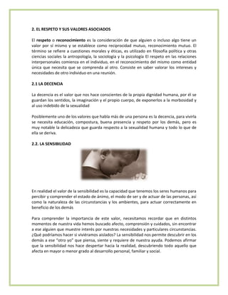 2. EL RESPETO Y SUS VALORES ASOCIADOS
El respeto o reconocimiento es la consideración de que alguien o incluso algo tiene un
valor por sí mismo y se establece como reciprocidad mutuo, reconocimiento mutuo. El
término se refiere a cuestiones morales y éticas, es utilizado en filosofía política y otras
ciencias sociales la antropología, la sociología y la psicología El respeto en las relaciones
interpersonales comienza en el individuo, en el reconocimiento del mismo como entidad
única que necesita que se comprenda al otro. Consiste en saber valorar los intereses y
necesidades de otro individuo en una reunión.
2.1 LA DECENCIA
La decencia es el valor que nos hace conscientes de la propia dignidad humana, por él se
guardan los sentidos, la imaginación y el propio cuerpo, de exponerlos a la morbosidad y
al uso indebido de la sexualidad
Posiblemente uno de los valores que habla más de una persona es la decencia, para vivirla
se necesita educación, compostura, buena presencia y respeto por los demás, pero es
muy notable la delicadeza que guarda respecto a la sexualidad humana y todo lo que de
ella se deriva.
2.2. LA SENSIBILIDAD
En realidad el valor de la sensibilidad es la capacidad que tenemos los seres humanos para
percibir y comprender el estado de ánimo, el modo de ser y de actuar de las personas, así
como la naturaleza de las circunstancias y los ambientes, para actuar correctamente en
beneficio de los demás
Para comprender la importancia de este valor, necesitamos recordar que en distintos
momentos de nuestra vida hemos buscado afecto, comprensión y cuidados, sin encontrar
a ese alguien que muestre interés por nuestras necesidades y particulares circunstancias.
¿Qué podríamos hacer si viviéramos aislados? La sensibilidad nos permite descubrir en los
demás a ese “otro yo” que piensa, siente y requiere de nuestra ayuda. Podemos afirmar
que la sensibilidad nos hace despertar hacia la realidad, descubriendo todo aquello que
afecta en mayor o menor grado al desarrollo personal, familiar y social.
 