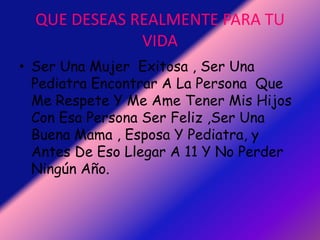 QUE DESEAS REALMENTE PARA TU VIDASer Una Mujer  Exitosa , Ser Una Pediatra Encontrar A La Persona  Que Me Respete Y Me Ame Tener Mis Hijos Con Esa Persona Ser Feliz ,Ser Una Buena Mama , Esposa Y Pediatra, y Antes De Eso Llegar A 11 Y No Perder Ningún Año.
