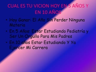 CUAL ES TU VICION HOY EN 5 AÑOS Y EN 10 AÑOSHoy Ganar: El Año Sin Perder Ninguna MateriaEn 5 Años: Estar Estudiando Pediatría y Ser Un Orgullo Para Mis PadresEn 10 años Estar Estudiando Y Ya Ejercer Mi Carrera
