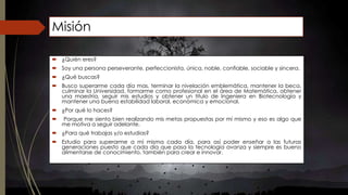 Misión 
 ¿Quién eres? 
 Soy una persona perseverante, perfeccionista, única, noble, confiable, sociable y sincera. 
 ¿Qué buscas? 
 Busco superarme cada día mas, terminar la nivelación emblemática, mantener la beca, 
culminar la Universidad, formarme como profesional en el área de Matemática, obtener 
una maestría, seguir mis estudios y obtener un titulo de Ingeniera en Biotecnología y 
mantener una buena estabilidad laboral, económica y emocional. 
 ¿Por qué lo haces? 
 Porque me siento bien realizando mis metas propuestas por mí mismo y eso es algo que 
me motiva a seguir adelante. 
 ¿Para qué trabajas y/o estudias? 
 Estudio para superarme a mí misma cada día, para así poder enseñar a las futuras 
generaciones puesto que cada día que pasa la tecnología avanza y siempre es bueno 
alimentarse de conocimiento, también para crear e innovar. 
 