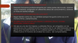  ¿Qué cosas quiero hacer (experiencias)? 
 Desearía formarme profesionalmente por varias partes del mundo, obtener 
varias maestrías, posgrados en diferentes áreas de conocimiento y obtener 
un titulo en biotecnología. 
 ¿Qué quiero ser (cualidades de carácter)? 
 Seguir siendo como soy, no cambiar porque me gusta como soy a mi 
manera firme y determinante. 
 ¿Cuáles creo yo que son mis mejores cualidades (físicas, sociales, 
espirituales, intelectuales)? 
 Mis ojos es una de mis mejores cualidades físicas, ser amigable con las 
personas es una cualidad social muy buena de mi, ser desinteresada con la 
gente que me pide favores es mi cualidad espiritual y mi mejor cualidad 
intelectual es mi manera de analizar las cosas y de comprenderlas. 
 