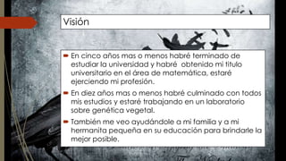Visión 
 En cinco años mas o menos habré terminado de 
estudiar la universidad y habré obtenido mi titulo 
universitario en el área de matemática, estaré 
ejerciendo mi profesión. 
 En diez años mas o menos habré culminado con todos 
mis estudios y estaré trabajando en un laboratorio 
sobre genética vegetal. 
 También me veo ayudándole a mi familia y a mi 
hermanita pequeña en su educación para brindarle la 
mejor posible. 
 