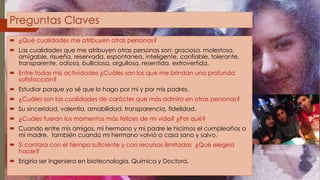 Preguntas Claves 
 ¿Qué cualidades me atribuyen otras personas? 
 Las cualidades que me atribuyen otras personas son: graciosa, molestosa, 
amigable, risueña, reservada, espontanea, inteligente, confiable, tolerante, 
transparente, odiosa, bulliciosa, orgullosa, resentida, extrovertida. 
 Entre todas mis actividades ¿Cuáles son las que me brindan una profunda 
satisfacción? 
 Estudiar porque yo sé que lo hago por mi y por mis padres. 
 ¿Cuáles son las cualidades de carácter que más admiro en otras personas? 
 Su sinceridad, valentía, amabilidad, transparencia, fidelidad. 
 ¿Cuáles fueron los momentos más felices de mi vida? ¿Por qué? 
 Cuando entre mis amigos, mi hermano y mi padre le hicimos el cumpleaños a 
mi madre, también cuando mi hermano volvió a casa sano y salvo. 
 Si contara con el tiempo suficiente y con recursos ilimitados ¿Qué elegiría 
hacer? 
 Erigiría ser Ingeniera en biotecnología, Química y Doctora. 
 
