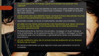  Cuando pienso en mi trabajo, ¿Qué actividades me parecen más 
valiosas? 
 La parte en formar a los estudiantes no solo como seres intelectuales sino 
lleno de valores, creativos y sobre todo confiados. Y también en la parte 
de crear e innovar. 
 ¿Qué cosas creo que debería hacer, aunque la haya descartado muchas 
veces en mis pensamientos por distintas razones? 
 Aprender a bailar, a tocar un instrumento, escalar una montaña. 
 ¿Cuáles son las metas permanentes más importantes que deseo alcanzar 
en cada uno de los roles más importantes de mi vida? (profesional, 
personal, generacional) 
 Profesionalmente es terminar mis estudios, conseguir un buen trabajo e 
irme al extranjero, en lo personal ayudar a mi familia y conseguir un buen 
confidente que me comprenda, y generalmente tener una estabilidad 
económica. 
 ¿Cuán satisfecho estoy de mi actual nivel de realización en los diversos 
ámbitos de mi vida? 
 Un termino intermedio ya que algunas cosas que planeaba no las he 
cumplido. 
 