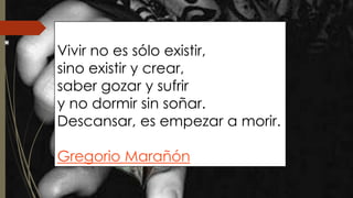 Vivir no es sólo existir, 
sino existir y crear, 
saber gozar y sufrir 
y no dormir sin soñar. 
Descansar, es empezar a morir. 
Gregorio Marañón 
 