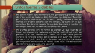 Puntos fuertes y débiles 
 Mis puntos fuertes son: mi intelecto, mis ganas por superarme cada 
día más, tener mi carácter bien formado, no dejarme influenciar 
por las malas amistades, ser sincera conmigo misma y con los 
demás. Ser buena persona con mis amigos, apoyarle en lo que 
necesiten. Ser siempre persistente, no dejar las cosas a medias, no 
darme por vencida fácilmente y ser siempre la mejor. 
 Mis puntos débiles son: mi forma de pensar ya que cuando yo 
tengo la razón no hay nadie me contradiga, mi frialdad hacia las 
persona que me demuestran cariño, no saber pedir perdón 
aunque yo tenga la culpa. Ser rencorosa con quien me lastima y 
tampoco me gusta aceptar las disculpas. Hacer cosas que no me 
gustan por no decepcionar mi familia sobre todo. Me decepciono 
de mi misma cuando algo me sale mal. 
 