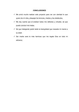 CONCLUSIONES
 Me sirvió mucho realizar este proyecto para ver con claridad lo que
quiero de mi vida y despejar los temores, miedos y los obstáculos.
 Me doy cuenta que al analizar todos mis defectos y virtudes, sé que
puedo concluir mis metas.
 Sé que trabajando podré darle la tranquilidad que necesita mi mamá a
su edad.
 Ser madre será lo más hermoso que me regale Dios en todo mi
esfuerzo.
 