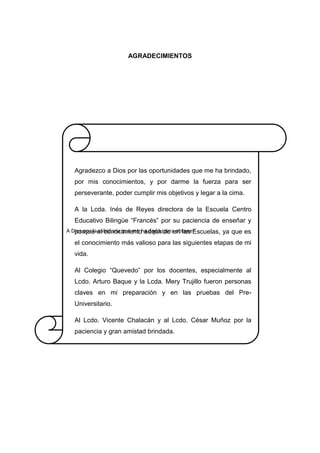AGRADECIMIENTOS
A Dios por la sabiduría que me ha dado, para obtener
Agradezco a Dios por las oportunidades que me ha brindado,
por mis conocimientos, y por darme la fuerza para ser
perseverante, poder cumplir mis objetivos y legar a la cima.
A la Lcda. Inés de Reyes directora de la Escuela Centro
Educativo Bilingüe “Francés” por su paciencia de enseñar y
porque el conocimiento adquirido en las Escuelas, ya que es
el conocimiento más valioso para las siguientes etapas de mi
vida.
Al Colegio “Quevedo” por los docentes, especialmente al
Lcdo. Arturo Baque y la Lcda. Mery Trujillo fueron personas
claves en mi preparación y en las pruebas del Pre-
Universitario.
Al Lcdo. Vicente Chalacán y al Lcdo. César Muñoz por la
paciencia y gran amistad brindada.
 