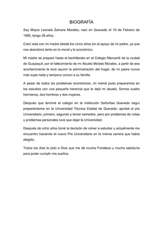 BIOGRAFÍA
Soy Mayra Leonela Zamora Morales, nací en Quevedo el 19 de Febrero de
1985, tengo 28 años.
Crecí sola con mi madre desde los cinco años sin el apoyo de mi padre, ya que
nos abandonó tanto en lo moral y lo económico.
Mi madre se preparó hasta el bachillerato en el Colegio Mercantil de la ciudad
de Guayaquil, por el fallecimiento de mi Abuelo Moisés Morales, a partir de ese
acontecimiento le tocó asumir la administración del hogar; de mi padre nunca
más supe nada y tampoco conocí a su familia.
A pesar de todos los problemas económicos, mi mamá pudo prepararnos en
los estudios con una pequeña herencia que le dejó mi abuelo. Somos cuatro
hermanos, dos hombres y dos mujeres.
Después que terminé el colegio en la Institución Señoritas Quevedo seguí
preparándome en la Universidad Técnica Estatal de Quevedo, aprobé el pre
Universitario, primero, segundo y tercer semestre, pero por problemas de notas
y problemas personales tuve que dejar la Universidad.
Después de ocho años tomé la decisión de volver a estudiar y actualmente me
encuentro haciendo el nuevo Pre Universitario en la misma carrera que había
elegido.
Todos los días le pido a Dios que me dé mucha Fortaleza y mucha sabiduría
para poder cumplir mis sueños.
 