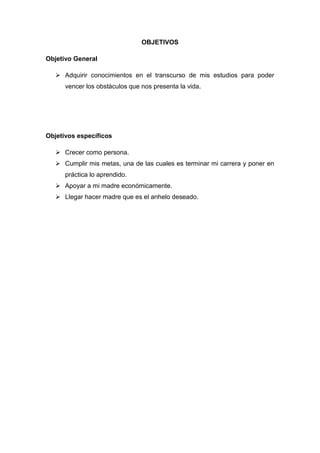 OBJETIVOS
Objetivo General
 Adquirir conocimientos en el transcurso de mis estudios para poder
vencer los obstáculos que nos presenta la vida.
Objetivos específicos
 Crecer como persona.
 Cumplir mis metas, una de las cuales es terminar mi carrera y poner en
práctica lo aprendido.
 Apoyar a mi madre económicamente.
 Llegar hacer madre que es el anhelo deseado.
 