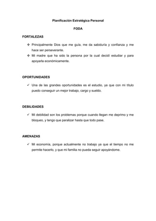 Planificación Estratégica Personal
FODA
FORTALEZAS
 Principalmente Dios que me guía, me da sabiduría y confianza y me
hace ser perseverante.
 Mi madre que ha sido la persona por la cual decidí estudiar y para
apoyarla económicamente.
OPORTUNIDADES
 Una de las grandes oportunidades es el estudio, ya que con mi título
puedo conseguir un mejor trabajo, cargo y sueldo.
DEBILIDADES
 Mi debilidad son los problemas porque cuando llegan me deprimo y me
bloqueo, y tengo que paralizar hasta que todo pase.
AMENAZAS
 Mi economía, porque actualmente no trabajo ya que el tiempo no me
permite hacerlo, y que mi familia no pueda seguir apoyándome.
 