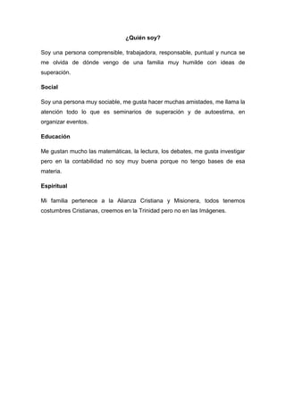 ¿Quién soy?
Soy una persona comprensible, trabajadora, responsable, puntual y nunca se
me olvida de dónde vengo de una familia muy humilde con ideas de
superación.
Social
Soy una persona muy sociable, me gusta hacer muchas amistades, me llama la
atención todo lo que es seminarios de superación y de autoestima, en
organizar eventos.
Educación
Me gustan mucho las matemáticas, la lectura, los debates, me gusta investigar
pero en la contabilidad no soy muy buena porque no tengo bases de esa
materia.
Espiritual
Mi familia pertenece a la Alianza Cristiana y Misionera, todos tenemos
costumbres Cristianas, creemos en la Trinidad pero no en las Imágenes.
 