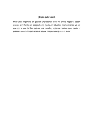 ¿Quién quiero ser?
Una futura Ingeniera en gestión Empresarial, tener mi propio negocio, poder
ayudar a mi familia en especial a mi madre, mi abuela y mis hermanos, yo sé
que con la guía de Dios todo se va a cumplir y poderme realizar como madre y
poderle dar todo lo que necesite apoyo, comprensión y mucho amor.
 