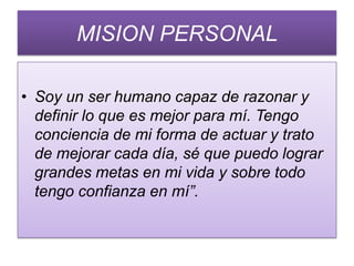 MISION PERSONAL

• Soy un ser humano capaz de razonar y
  definir lo que es mejor para mí. Tengo
  conciencia de mi forma de actuar y trato
  de mejorar cada día, sé que puedo lograr
  grandes metas en mi vida y sobre todo
  tengo confianza en mí”.
 