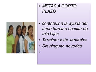 • METAS A CORTO
  PLAZO

• contribuir a la ayuda del
  buen termino escolar de
  mis hijos
• Terminar este semestre
• Sin ninguna novedad
•
 