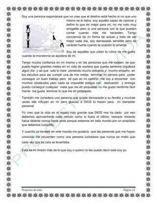Proyecto de vida Página 11
Soy una persona espontanea que no cree que el destino está hecho si no que uno
mismo se lo labra, soy aquella capaz de razonar y
definir lo que es mejor para mí; no me creo muy
amigable pero si una persona con la que pueden
contar cuando más me necesiten. Tengo
conciencia de mi forma de actuar y trato de ser
mejor cada día, soy demasiado sensible pero de
carácter fuerte cuando la ocasión lo amerita.
Soy de aquellas que odian la rutina no me gusta
cuando la monotonía se apodera de mí.
Tengo mucha confianza en mí misma y en las personas que me rodean; sé que
puedo lograr grandes metas en mí vida de manera que pueda sentirme orgullosa
algún día y sé que solo lo hare poniendo mucho esfuerzo y mucho empeño en
los estudios para así cumplir una de mis metas terminar mi carrera para poder
conseguir un buen trabajo pero sé que en mi camino me voy a encontrar con
muchos obstáculos pero nada es imposible porque con dedicación y entrega
puedo conseguir cualquier meta que me eh propuesto no me gusta rendirme fácil
mente me gusta terminar lo que me eh propuesto.
También me considera una persona que quiere demasiado a su familia y muchas
veces ella influyen en mí pero gracias a DIOS lo hacen para mí bienestar
personal.
Yo creo que la vida es el regalo más grande que DIOS nos ha dado por eso
debemos aprovecharla cada minuto como si fuera el último, siempre mirando
hacia delante nunca hacia atrás porque estamos en este mundo por un propósito
que debemos cumplirlo.
Y cuando ya no esté en este mundo me gustaría que las personas que me hayan
conocido me recuerden como una persona luchadora que nunca se rindió que
cada vez que se caía se levantaba.
Esta es mi misión más de lo que soy o quiero no les puedo decir esta soy yo.
 