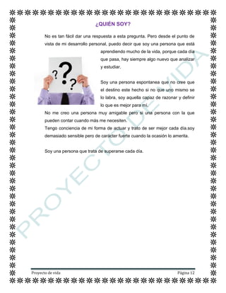 Proyecto de vida Página 12
¿QUIÉN SOY?
No es tan fácil dar una respuesta a esta pregunta. Pero desde el punto de
vista de mi desarrollo personal, puedo decir que soy una persona que está
aprendiendo mucho de la vida, porque cada día
que pasa, hay siempre algo nuevo que analizar
y estudiar.
Soy una persona espontanea que no cree que
el destino este hecho si no que uno mismo se
lo labra, soy aquella capaz de razonar y definir
lo que es mejor para mí.
No me creo una persona muy amigable pero si una persona con la que
pueden contar cuando más me necesiten.
Tengo conciencia de mi forma de actuar y trato de ser mejor cada día.soy
demasiado sensible pero de carácter fuerte cuando la ocasión lo amerita.
Soy una persona que trata de superarse cada día.
 
