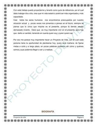 Proyecto de vida Página 6
Con este trabajo puedo proyectarme y tenerlo como guía de referencia, por el cual
debo trabajar día a día, creo que mi vida estará o podrá ser más organizada y más
capacitada.
Casi todos los seres humanos nos encontramos preocupados por nuestra
situación actual y pocas veces nos ponemos a pensar en el futuro, siempre se
piensa que lo único que importa es el presente, porque lo demás resulta
demasiado incierto. Claro que es muy importante vivir en el presente, pero hay
que darle un sentido, teniendo en cuenta quien soy y quien quiero ser.
Por eso me parece muy importante hacer un Proyecto de Vida, con el cual cada
persona tiene la oportunidad de plantearse hoy, quien será mañana; de fijarse
metas a corto y a largo plazo, en pocas palabras podemos ver cómo y quiénes
somos y que podemos llegar a ser y a realizar.
BIOGRAFÍA
 