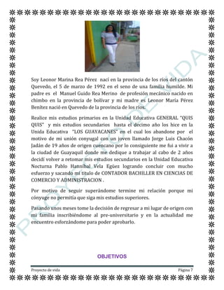 Proyecto de vida Página 7
Soy Leonor Marina Rea Pérez nací en la provincia de los ríos del cantón
Quevedo, el 5 de marzo de 1992 en el seno de una familia humilde. Mi
padre es el Manuel Guido Rea Merino de profesión mecánico nacido en
chimbo en la provincia de bolívar y mi madre es Leonor María Pérez
Benítez nació en Quevedo de la provincia de los ríos.
Realice mis estudios primarios en la Unidad Educativa GENERAL “QUIS
QUIS” y mis estudios secundarios hasta el decimo año los hice en la
Unida Educativa “LOS GUAYACANES” en el cual los abandone por el
motivo de mi unión conyugal con un joven llamado Jorge Luis Chacón
Jadán de 19 años de origen cuencano por lo consiguiente me fui a vivir a
la ciudad de Guayaquil donde me dedique a trabajar al cabo de 2 años
decidí volver a retomar mis estudios secundarios en la Unidad Educativa
Nocturna Pablo Hanníbal Vela Egüez logrando concluir con mucho
esfuerzo y sacando mi titulo de CONTADOR BACHILLER EN CIENCIAS DE
COMERCIO Y ADMINISTRACION .
Por motivo de seguir superándome termine mi relación porque mi
cónyuge no permitía que siga mis estudios superiores.
Pasando unos meses tome la decisión de regresar a mi lugar de origen con
mi familia inscribiéndome al pre-universitario y en la actualidad me
encuentro esforzándome para poder aprobarlo.
OBJETIVOS
 