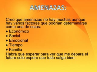 Creo que amenazas no hay muchas aunque
hay varios factores que podrían determinarse
como una de estas:
♦ Económico
♦ Social
♦ Emocional
♦ Tiempo
♦ Familia
Habrá que esperar para ver que me depara el
futuro solo espero que todo salga bien.
 