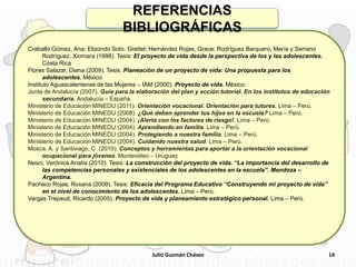 Craballo Gómez, Ana; Elizondo Soto. Grettel; Hernández Rojas, Grace; Rodríguez Barquero, María y Serrano
Rodríguez, Xiomara (1998). Tesis: El proyecto de vida desde la perspectiva de los y las adolescentes.
Costa Rica
Flores Salazar, Diana (2009). Tesis: Planeación de un proyecto de vida: Una propuesta para los
adolescentes. México.
Instituto Aguascalentense de las Mujeres – IAM (2000). Proyecto de vida. México.
Junta de Andalucía (2007). Guía para la elaboración del plan y acción tutorial. En los institutos de educación
secundaria. Andalucía – España.
Ministerio de Educación MINEDU (2011). Orientación vocacional. Orientación para tutores. Lima – Perú.
Ministerio de Educación MINEDU (2008). ¿Qué deben aprender tus hijos en la escuela? Lima – Perú.
Ministerio de Educación MINEDU (2004). ¡Alerta con los factores de riesgo!. Lima – Perú.
Ministerio de Educación MINEDU (2004). Aprendiendo en familia. Lima – Perú.
Ministerio de Educación MINEDU (2004). Protegiendo a nuestra familia. Lima – Perú.
Ministerio de Educación MINEDU (2004). Cuidando nuestra salud. Lima – Perú.
Mosca, A. y Santiviago, C. (2010). Conceptos y herramientas para aportar a la orientación vocacional
ocupacional para jóvenes. Montevideo – Uruguay.
Nesci, Verónica Analía (2010). Tesis: La construcción del proyecto de vida. “La importancia del desarrollo de
las competencias personales y existenciales de los adolescentes en la escuela”. Mendoza –
Argentina.
Pacheco Rojas, Roxana (2009). Tesis: Eficacia del Programa Educativo “Construyendo mi proyecto de vida”
en el nivel de conocimiento de los adolescentes. Lima – Perú.
Vargas Trepaud, Ricardo (2005). Proyecto de vida y planeamiento estratégico personal. Lima – Perú.
14
REFERENCIAS
BIBLIOGRÁFICAS
Julio Guzmán Chávez
 