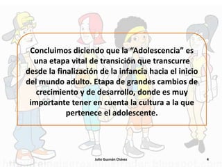 Concluimos diciendo que la “Adolescencia” es
una etapa vital de transición que transcurre
desde la finalización de la infancia hacia el inicio
del mundo adulto. Etapa de grandes cambios de
crecimiento y de desarrollo, donde es muy
importante tener en cuenta la cultura a la que
pertenece el adolescente.
4
Julio Guzmán Chávez
 