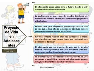 Julio Guzmán Chávez 6
Proyecto
de Vida
en
Adolesce
ntes
El adolescente pocas veces mira al futuro; tiende a vivir
concentrado en el momento actual.
La adolescencia es una etapa de grandes decisiones, de
búsqueda de modelos válidos para construir un proyecto de
vida altruista.
Es importante guiar a la persona en esta etapa hacia un plan
de vida que se traza a fin de conseguir sus objetivos, y que le
permita desenvolverse mejor en su futuro.
Hay una estrecha relación entre las aspiraciones y metas
que el adolescente tiene para su futuro y su conducta frente
a situaciones de riesgo.
El adolescente con un proyecto de vida que le permita
meditar sobre expectativas más altas desarrolla conductas
protectoras que le evitan situaciones de riesgo.
La orientación para la elaboración de un proyecto de vida
promueve la salud física y mental del adolescente, porque
influye positivamente en su salud y bienestar.
FUENTE: Pacheco,
2009, p. 13
 