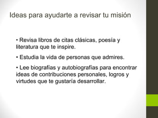 Ideas para ayudarte a revisar tu misión
• Revisa libros de citas clásicas, poesía y
literatura que te inspire.
• Estudia la vida de personas que admires.
• Lee biografías y autobiografías para encontrar
ideas de contribuciones personales, logros y
virtudes que te gustaría desarrollar.
 