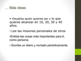 … Más ideas
• Visualiza quien quieres ser y lo que
quieres alcanzar en 10, 20, 30 y 40
años.
• Lee las misiones personales de otros
•Enlista las cosas más importantes para ti,
como persona.
• Escribe un diario y revísalo periódicamente.
 