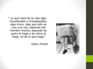 “ Lo que hace de la vida algo
insustituible e irremplazable,
algo único, algo que sólo se
vive una vez, depende del
hombre mismo, depende de
quién lo haga y de cómo lo
haga, no de lo que haga”
Viktor Frankl
 