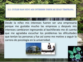 Desde la niñez mis intereses fueron ser una empresaria
porque me gustaba mucho las empresas y después mis
intereses cambiaron ingresando al bachillerato me di cuenta
que me agradaba escuchar los problemas las dificultades
que tenían las personas y fue así como me motive a seguir la
carrera de psicología en la universidad.
 