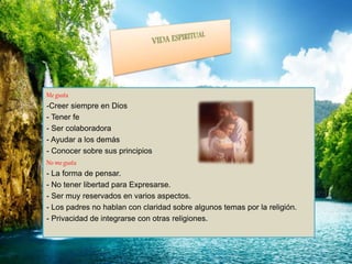 Me gusta
-Creer siempre en Dios
- Tener fe
- Ser colaboradora
- Ayudar a los demás
- Conocer sobre sus principios
No me gusta
- La forma de pensar.
- No tener libertad para Expresarse.
- Ser muy reservados en varios aspectos.
- Los padres no hablan con claridad sobre algunos temas por la religión.
- Privacidad de integrarse con otras religiones.
 