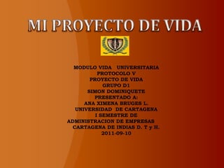 MODULO VIDA UNIVERSITARIA
           PROTOCOLO V
        PROYECTO DE VIDA
             GRUPO D1
       SIMON DOMINIQUETE
         PRESENTADO A:
      ANA XIMENA BRUGES L.
   UNIVERSIDAD DE CARTAGENA
          I SEMESTRE DE
ADMINISTRACION DE EMPRESAS
  CARTAGENA DE INDIAS D. T y H.
             2011-09-10
 