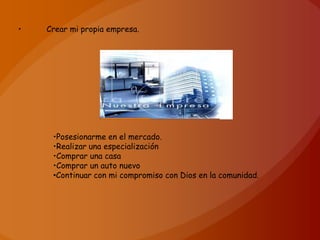 •   Crear mi propia empresa.




     •Posesionarme en el mercado.
     •Realizar una especialización
     •Comprar una casa
     •Comprar un auto nuevo
     •Continuar con mi compromiso con Dios en la comunidad.
 