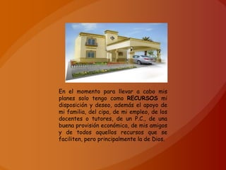 En el momento para llevar a cabo mis
planes solo tengo como RECURSOS mi
disposición y deseo, además el apoyo de
mi familia, del cipa, de mi empleo, de los
docentes o tutores, de un P.C., de una
buena provisión económica, de mis amigos
y de todos aquellos recursos que se
faciliten, pero principalmente la de Dios.
 