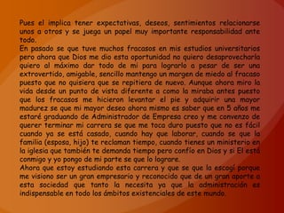 Pues el implica tener expectativas, deseos, sentimientos relacionarse
unos a otros y se juega un papel muy importante responsabilidad ante
todo.
En pasado se que tuve muchos fracasos en mis estudios universitarios
pero ahora que Dios me dio esta oportunidad no quiero desaprovecharla
quiero al máximo dar todo de mi para lograrlo a pesar de ser una
extrovertido, amigable, sencillo mantengo un margen de miedo al fracaso
puesto que no quisiera que se repitiera de nuevo. Aunque ahora miro la
vida desde un punto de vista diferente a como la miraba antes puesto
que los fracasos me hicieron levantar el pie y adquirir una mayor
madurez se que mi mayor deseo ahora mismo es saber que en 5 años me
estaré graduando de Administrador de Empresa creo y me convenzo de
querer terminar mi carrera se que me toca duro puesto que no es fácil
cuando ya se está casado, cuando hay que laborar, cuando se que la
familia (esposa, hijo) te reclaman tiempo, cuando tienes un ministerio en
la iglesia que también te demanda tiempo pero confío en Dios y si El está
conmigo y yo pongo de mi parte se que lo lograre.
Ahora que estoy estudiando esta carrera y que se que la escogí porque
me visiono ser un gran empresario y reconocido que de un gran aporte a
esta sociedad que tanto la necesita ya que la administración es
indispensable en todo los ámbitos existenciales de este mundo.
 