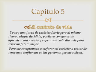 
Yo soy una joven de carácter fuerte pero al mismo
tiempo alegre, decidida, positiva con ganas de
aprender cosa nuevas y superarme cada día más para
tener un futuro mejor.
Pero me comprometo a mejorar mi carácter a tratar de
tener mas confianzas en las personas que me rodean.
Capitulo 5
 