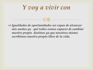 
 Igualdades de oportunidades ser capas de alcanzar
mis sueños ya qué todos somos capaces de cambiar
nuestro propio destinos ya que nosotros mismo
escribimos nuestro propio libro de la vida.
Y voy a vivir con
 