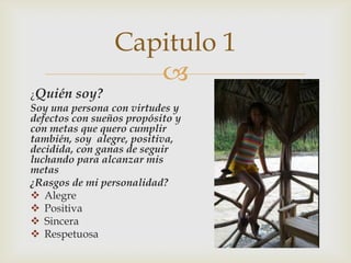 
¿Quién soy?
Soy una persona con virtudes y
defectos con sueños propósito y
con metas que quero cumplir
también, soy alegre, positiva,
decidida, con ganas de seguir
luchando para alcanzar mis
metas
¿Rasgos de mi personalidad?
 Alegre
 Positiva
 Sincera
 Respetuosa
Capitulo 1
 