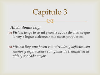 
Hacia donde voy:
 Visión: tengo fe en mi y con la ayuda de dios se que
lo voy a lograr a alcanzar mis metas propuestas.
 Misión: Soy una joven con virtudes y defectos con
sueños y aspiraciones con ganas de triunfar en la
vida y ser cada mejor.
Capitulo 3
 
