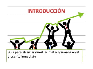 Guía para alcanzar nuestras metas y sueños en el
presente inmediato