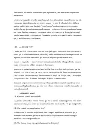 familia unida, mis abuelos eran militares y mi papá también y me enseñaron a comportarme
debidamente.
Mientras fui creciendo, mi jardín fue en la escuela Eloy Alfaro, de ahí me cambiaron a una más
cercana, ahí fue donde conocí a mis mejores amigos, y el amor de infancia. Estuve ahí hasta
séptimo grado y luego pase al colegio “central técnico” donde uno de mis mejores amigos
también fue, ahí descubrí mis gustos en la industria y en las áreas técnicas, conocí gente buena y
con vicios. También me enamore eternamente y tuve mi primera novia, descubrí el estrés del
trabajo, la experiencia en las empresas. Después me gradué y me despedí de varios compañeros
que es posible que nunca vuelva a ver.
1.13. ¿A DONDE VOY?
Cuando Salí de la escuela aun no tenía una meta fijada, pero cuando entre al bachillerato me di
cuenta que la industria mecánica me encantaba y decidí entonces convertirme en profesional, un
ingeniero, de cualquier especialidad que involucre máquinas y trabajar en un taller.
Cuando ya me gradué , me especializare en mecánica industrial y si hay posibilidad creare mi
propia empresa o sino saldré y trabajare en el extranjero.
Igualmente después de graduarme de la universidad buscare a alguien adecuado para que sea
mi pareja en la vida, mi meta con eso es tener un matrimonio estable donde nos comprendamos
y nos llevemos como adolescentes, formar una familia propia con un hijo, casa y carro propio,
y de preferencia cerca de toda mi familia para no perder la comunicación.
Ya cuando tenga todos mis conocimientos y trabajos, pondré en marcha la creación de varios
inventos que he planeado desde que estoy en el colegio, producirlos y venderlos para ayudar a la
sociedad en general.
2. MISION PERSONAL
2.1.¿Cómo me gustaría ser recordado?
Me gustaría ser recordado como la persona que fui, no importa si algunas personas tiene malos
recuerdos conmigo, solo quiero que se acuerden de cómo era en realidad y lo que hice por ellos.
2.2.¿Qué cosas te motivan e inspiran vivir?
Mi motivación es el futuro, me encantaría estar vivo para presenciar las maravillas que el
mundo nos tiene deparado, ya que en la actualidad se ve que tenemos aún tecnología por
desarrollar y no quiero perderme eso.
2.3.¿Qué factores tienen mayores influencias en tus decisiones?
 