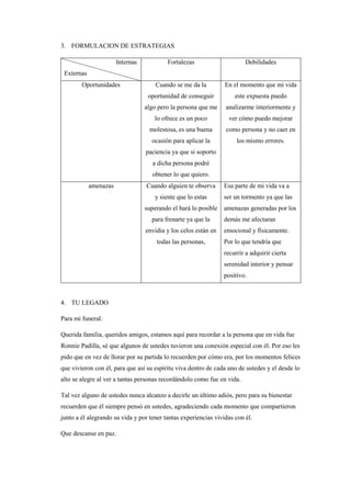 3. FORMULACION DE ESTRATEGIAS
Internas
Externas
Fortalezas Debilidades
Oportunidades Cuando se me da la
oportunidad de conseguir
algo pero la persona que me
lo ofrece es un poco
molestosa, es una buena
ocasión para aplicar la
paciencia ya que si soporto
a dicha persona podré
obtener lo que quiero.
En el momento que mi vida
este expuesta puedo
analizarme interiormente y
ver cómo puedo mejorar
como persona y no caer en
los mismo errores.
amenazas Cuando alguien te observa
y siente que lo estas
superando el hará lo posible
para frenarte ya que la
envidia y los celos están en
todas las personas,
Esa parte de mi vida va a
ser un tormento ya que las
amenazas generadas por los
demás me afectaran
emocional y físicamente.
Por lo que tendría que
recurrir a adquirir cierta
serenidad interior y pensar
positivo.
4. TU LEGADO
Para mi funeral:
Querida familia, queridos amigos, estamos aquí para recordar a la persona que en vida fue
Ronnie Padilla, sé que algunos de ustedes tuvieron una conexión especial con él. Por eso les
pido que en vez de llorar por su partida lo recuerden por cómo era, por los momentos felices
que vivieron con él, para que así su espíritu viva dentro de cada uno de ustedes y el desde lo
alto se alegre al ver a tantas personas recordándolo como fue en vida.
Tal vez alguno de ustedes nunca alcanzo a decirle un último adiós, pero para su bienestar
recuerden que él siempre pensó en ustedes, agradeciendo cada momento que compartieron
junto a él alegrando su vida y por tener tantas experiencias vividas con él.
Que descanse en paz.
 