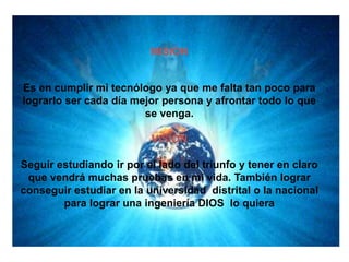 MISION


Es en cumplir mi tecnólogo ya que me falta tan poco para
lograrlo ser cada día mejor persona y afrontar todo lo que
                        se venga.

                          VISION

Seguir estudiando ir por el lado del triunfo y tener en claro
 que vendrá muchas pruebas en mi vida. También lograr
conseguir estudiar en la universidad distrital o la nacional
        para lograr una ingeniería DIOS lo quiera
 