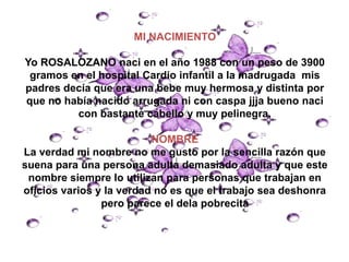 MI NACIMIENTO

Yo ROSALOZANO naci en el año 1988 con un peso de 3900
 gramos en el hospital Cardio infantil a la madrugada mis
padres decía que era una bebe muy hermosa y distinta por
que no había nacido arrugada ni con caspa jjja bueno naci
         con bastante cabello y muy pelinegra.

                          NOMBRE
La verdad mi nombre no me gusto por la sencilla razón que
suena para una persona adulta demasiado adulta y que este
 nombre siempre lo utilizan para personas que trabajan en
oficios varios y la verdad no es que el trabajo sea deshonra
                pero parece el dela pobrecita
 