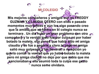 MI COLEGIO

  Mis mejores compañeros y amigos aun es FREDDY
    GUZMAN Y CLAUDIA OTERO con ellos e pasado
  momentos muy felices y aun los sigo pasando creo
   que la amista que se formo en el colegio nunca se
   terminara . Un día hubo un gran problema con otra
compañera y la verdad todo fue por culpa mí por haber
 botado la maleta, ella pensó que había sido mi amiga
   claudia y se fue a pegarle y claro le pego mi amiga
    salió muy golpeada y las llevaron a recepción yo
 quería contar la verdad que yo habia botado la maleta
  pero mi amiga claudia no dejo por que sabia que me
   sancionaban y ella asumió toda la culpa ese gesto
                  nunca seme olvidara.
 