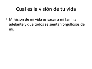 Cual es la visión de tu vida Mi vision de mi vida es sacar a mi familia adelante y que todos se sientan orgullosos de mi.  