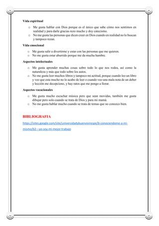 Vida espiritual
o Me gusta hablar con Dios porque es el único que sabe cómo nos sentimos en
realidad y para darle gracias rezo mucho y doy catecismo.
o No me gusta las personas que dicen creer en Dios cuando en realidad no lo buscan
y tampoco rezan.
Vida emocional
o Me gusta salir a divertirme y estar con las personas que me quieren.
o No me gusta estar aburrido porque me da mucha hambre.
Aspectos intelectuales
o Me gusta aprender muchas cosas sobre todo lo que nos rodea, así como la
naturaleza y más que todo sobre los autos.
o No me gusta leer muchos libros y tampoco mi actitud, porque cuando leo un libro
y veo que esta mucho no lo acabo de leer o cuando veo una mala nota de un deber
y lección me decepciono, y hay ratos que me pongo a llorar.
Aspectos vocacionales
o Me gusta mucho escuchar música pero que sean movidas, también me gusta
dibujar pero solo cuando se trata de Dios y para mi mamá.
o No me gusta hablar mucho cuando se trata de temas que no conozco bien.
BIBLIOGRAFIA
https://sites.google.com/site/universidadybuenvivirespe/b-conociendome-a-mi-
mismo/b2---yo-soy-mi-mejor-trabajo
 