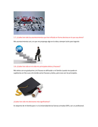 1.7. ¿Cuáles han sido los acontecimientos que han influido en forma decisiva en lo que soy ahora?
Mis acontecimientos son, en que me propongo algo en la vida y siempre lucho para lograrlo
1.8. ¿Cuáles han sido en mi vida mis principales éxitos y fracasos?
Mis éxitos son en graduarme y mi fracaso es defraudar a mi familia cuando me quede en
supletorios en 5to cuso y he tenido varios fracasos y éxitos, pero esos son los principales.
¿Cuáles han sido mis decisiones más significativas?
En alejarme de mi familia para ir a la Universidad de las fuerzas armadas ESPE y ser un profesional.
 