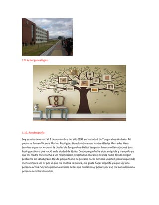 1.9. Árbol genealógico
1.10. Autobiografía
Soy ecuatoriano nací el 7 de noviembre del año 1997 en la ciudad de Tungurahua-Ambato. Mi
padre se llaman Vicente Marlon Rodriguez Huachambala y mi madre Gladys Mercedes Haro
Lumisaca que nacieron en la ciudad de Tungurahua-Baños tengo un hermano llamado José Luis
Rodriguez Haro que nació en la ciudad de Quito. Desde pequeño he sido amigable y tranquilo ya
que mi madre me enseñó a ser responsable, respetuoso. Durante mi vida no he tenido ningún
problema de salud grave. Desde pequeño me ha gustado hacer de todo un poco, pero lo que más
me fascinó es ser DJ por lo que me motiva la música, me gusta hacer deporte ya que soy una
persona activa. Soy una persona amable de las que hablan muy poco y por eso me considero una
persona sencilla y humilde.
 